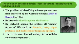 The problem of classifying microorganisms was
first addressed by the German biologist Ernst H.
Haeckel in 1866.
He created a third kingdom, the Protista.
He included among the protists all “simple”
forms of life such as bacteria, many algae,
protozoa, and multicellular fungi and sponges.
but it is now limited mainly to unicellular
eukaryotic organisms .
The Evolution of Classification: From Protista to Prokaryotic and
Eukaryotic Cells
 