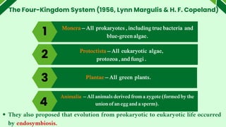 The Four-Kingdom System (1956, Lynn Margulis & H. F. Copeland)
1
4
Monera – All prokaryotes , including true bacteria and
blue-green algae.
Protoctista – All eukaryotic algae,
protozoa , and fungi .
Plantae – All green plants.
3
Animalia – All animals derived from a zygote (formed by the
union of an egg and a sperm).
4
They also proposed that evolution from prokaryotic to eukaryotic life occurred
by endosymbiosis.
2
 