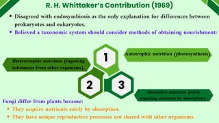 R. H. Whittaker’s Contribution (1969)
Disagreed with endosymbiosis as the only explanation for differences between
prokaryotes and eukaryotes.
Believed a taxonomic system should consider methods of obtaining nourishment:
Autotrophic nutrition (photosynthesis).
Fungi differ from plants because:
They acquire nutrients solely by absorption.
They have unique reproductive processes not shared with other organisms.
Heterotrophic nutrition (ingesting
substances from other organisms).
Absorptive nutrition (solely
acquiring nutrients by absorption) .
1
2 3
 