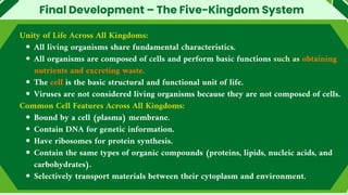 Final Development – The Five-Kingdom System
Unity of Life Across All Kingdoms:
All living organisms share fundamental characteristics.
All organisms are composed of cells and perform basic functions such as obtaining
nutrients and excreting waste.
The cell is the basic structural and functional unit of life.
Viruses are not considered living organisms because they are not composed of cells.
Common Cell Features Across All Kingdoms:
Bound by a cell (plasma) membrane.
Contain DNA for genetic information.
Have ribosomes for protein synthesis.
Contain the same types of organic compounds (proteins, lipids, nucleic acids, and
carbohydrates).
Selectively transport materials between their cytoplasm and environment.
 