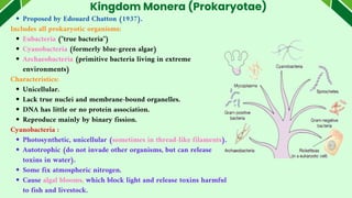 Kingdom Monera (Prokaryotae)
Proposed by Edouard Chatton (1937).
Includes all prokaryotic organisms:
Eubacteria ("true bacteria")
Cyanobacteria (formerly blue-green algae)
Archaeobacteria (primitive bacteria living in extreme
environments)
Characteristics:
Unicellular.
Lack true nuclei and membrane-bound organelles.
DNA has little or no protein association.
Reproduce mainly by binary fission.
Cyanobacteria :
Photosynthetic, unicellular (sometimes in thread-like filaments).
Autotrophic (do not invade other organisms, but can release
toxins in water).
Some fix atmospheric nitrogen.
Cause algal blooms, which block light and release toxins harmful
to fish and livestock.
 