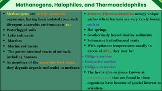 Methanogens, Halophiles, and Thermoacidophiles
Methanogens are strictly anaerobic
organisms, having been isolated from such
divergent anaerobic environments as :
Waterlogged soils
Lake sediments
Marshes
Marine sediments
The gastrointestinal tracts of animals,
including humans
As members of the anaerobic food chain,
they degrade organic molecules to methane.
Extreme Thermoacidophiles occupy unique
niches where bacteria are very rarely found,
such as:
Hot springs
Geothermally heated marine sediments
Submarine hydrothermal vents
With optimum temperatures usually in
excess of 80°C, they may be:
• Obligate aerobes
• Facultative aerobes
• Obligate anaerobes
The heat-stable enzymes known as
extremozymes that are found in these
organisms have become of special interest to
scientists.
 