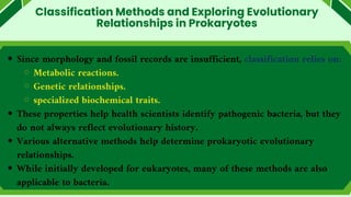 Classification Methods and Exploring Evolutionary
Relationships in Prokaryotes
Since morphology and fossil records are insufficient, classification relies on:
Metabolic reactions.
Genetic relationships.
specialized biochemical traits.
These properties help health scientists identify pathogenic bacteria, but they
do not always reflect evolutionary history.
Various alternative methods help determine prokaryotic evolutionary
relationships.
While initially developed for eukaryotes, many of these methods are also
applicable to bacteria.
 