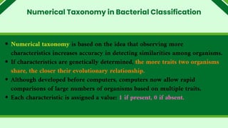 Numerical taxonomy is based on the idea that observing more
characteristics increases accuracy in detecting similarities among organisms.
If characteristics are genetically determined, the more traits two organisms
share, the closer their evolutionary relationship.
Although developed before computers, computers now allow rapid
comparisons of large numbers of organisms based on multiple traits.
Each characteristic is assigned a value: 1 if present, 0 if absent.
Numerical Taxonomy in Bacterial Classification
 