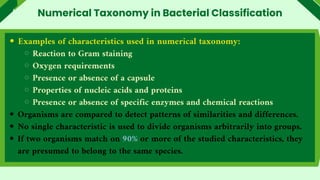 Examples of characteristics used in numerical taxonomy:
Reaction to Gram staining
Oxygen requirements
Presence or absence of a capsule
Properties of nucleic acids and proteins
Presence or absence of specific enzymes and chemical reactions
Organisms are compared to detect patterns of similarities and differences.
No single characteristic is used to divide organisms arbitrarily into groups.
If two organisms match on 90% or more of the studied characteristics, they
are presumed to belong to the same species.
Numerical Taxonomy in Bacterial Classification
 