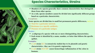 Species Characteristics, Strains
Members of a species generally share common characteristics that distinguish
them from other species.
As a rule, species members cannot be divided into significantly different groups
based on a particular characteristic.
Exceptions:
Some species are divided due to small but permanent genetic differences, such as:
Need for a particular nutrient.
Resistance to a specific antibiotic.
Presence of a particular antigen.
Strains :
a subgroup of a species with one or more distinguishing characteristics.
Each strain is identified by a name, number, or letter that follows the specific
epithet.
Examples:
E. coli strain K12 is extensively studied due to its plasmids and genetic
characteristics ; they use it in genetic engineering .
E. coli strain O157:H7 causes hemorrhagic inflammation of the colon in
humans.
 