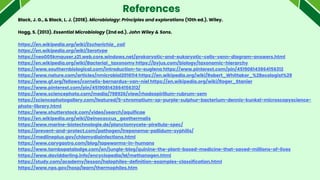 References
Black, J. G., & Black, L. J. (2018). Microbiology: Principles and explorations (10th ed.). Wiley.
Hogg, S. (2013). Essential Microbiology (2nd ed.). John Wiley & Sons.
https://en.wikipedia.org/wiki/Escherichia_coli
https://en.wikipedia.org/wiki/Serotype
https://neo005kmquser.z21.web.core.windows.net/prokaryotic-and-eukaryotic-cells-venn-diagram-answers.html
https://en.wikipedia.org/wiki/Bacterial_taxonomy https://byjus.com/biology/taxonomic-hierarchy
https://www.southernbiological.com/introduction-to-euglena https://www.pinterest.com/pin/451908143864156312
https://www.nature.com/articles/nmicrobiol2016114 https://en.wikipedia.org/wiki/Robert_Whittaker_%28ecologist%29
https://www.gf.org/fellows/cornelis-bernardus-van-niel https://en.wikipedia.org/wiki/Roger_Stanier
https://www.pinterest.com/pin/451908143864156312/
https://www.sciencephoto.com/media/798926/view/rhodospirillum-rubrum-sem
https://sciencephotogallery.com/featured/5-chromatium-sp-purple-sulphur-bacterium-dennis-kunkel-microscopyscience-
photo-library.html
https://www.shutterstock.com/video/search/aquificae
https://en.wikipedia.org/wiki/Deinococcus_geothermalis
https://www.marine-biotechnologie.de/planctomycete-pirellula-spec/
https://prevent-and-protect.com/pathogen/treponema-pallidum-syphilis/
https://medlineplus.gov/chlamydiainfections.html
https://www.carygastro.com/blog/tapeworms-in-humans
https://www.tambopatalodge.com/en/jungle-blog/quinine-the-plant-based-medicine-that-saved-millions-of-lives
https://www.daviddarling.info/encyclopedia/M/methanogen.html
https://study.com/academy/lesson/halophiles-definition-examples-classification.html
https://www.nps.gov/hosp/learn/thermophiles.htm
 
