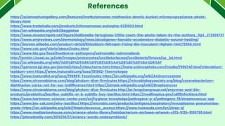 References
https://sciencephotogallery.com/featured/methylomonas-methanica-dennis-kunkel-microscopyscience-photo-
library.html
https://www.tradeindia.com/products/nitrosomonas-eutropha-6321003.html
https://en.wikipedia.org/wiki/Beggiatoa
https://www.researchgate.net/figure/Gallionella-ferruginea-1200x-zoom-the-photo-taken-by-the-authors_fig3_273303737
https://www.emjreviews.com/dermatology/news/alcaligenes-faecalis-accelerates-diabetic-wound-healing/
https://korean.alibaba.com/product-detail/Rhizobium-Nitrogen-Fixing-Bio-Inoculant-Highest-144272566.html
https://www.cdc.gov/vibrio/about/index.html
https://www.fda.gov/food/foodborne-pathogens/salmonella-salmonellosis
http://protist.i.hosei.ac.jp/pdb/images/prokaryotes/oscillatoriaceae/oscillatoria/limosa/sp_2d.html
https://ar.wikipedia.org/wiki/%D8%B1%D9%8A%D9%83%D8%AA%D8%B3%D9%8A%D8%A7
https://genome.jgi.doe.gov/portal/chlau/chlau.home.html https://www.sciencephoto.com/media/799074/view/chlorobium-
tepidum-sem https://www.inaturalist.org/taxa/151862-Thermotogae
https://www.inaturalist.org/taxa/796985-Tenericutes https://en.wikipedia.org/wiki/Actinomycetota
https://www.nirvanabiome.com/blog/phylum-dive-firmicutes https://microbiologysociety.org/blog/corynebacterium-
diphtheriae-cares-not-for-our-indifference.html https://simple.wikipedia.org/wiki/Streptomyces
https://www.nirvanabiome.com/blog/phylum-dive-firmicutes http://ar.fengchengroup.net/enzymes-and-bio-
products/probiotics/bacillus-subtilis-or-b-subtilis-hay-bacillus.html https://medlineplus.gov/cdiffinfections.html
https://www.hartmann-science-center.com/en/hygiene-knowledge/pathogens-a-z/pathogens-19/streptococcus-spp
https://www.bio-cat.com/why-bacillus/ https://microbix.com/products/antigens/respiratory/mycoplasma-pneumoniae-
grade-https://en.wikipedia.org/wiki/Staphylococcus_aureus https://www.tuasaude.com/en/strep-a/
https://www.mediastorehouse.com/science-photo-library/halobacterium-archaea-artwork-c013-5126-9195795.html
https://planetpailly.com/2016/06/17/sciency-words-endosymbiosis/
 