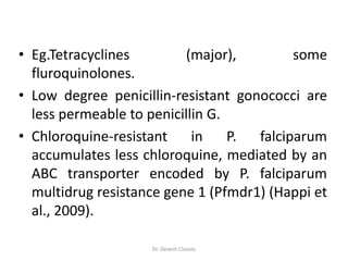 • Eg.Tetracyclines (major), some
fluroquinolones.
• Low degree penicillin-resistant gonococci are
less permeable to penicillin G.
• Chloroquine-resistant in P. falciparum
accumulates less chloroquine, mediated by an
ABC transporter encoded by P. falciparum
multidrug resistance gene 1 (Pfmdr1) (Happi et
al., 2009).
Dr. Devesh Classes
 