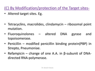 (C) By Modification/protection of the Target sites-
• Altered target sites. Eg.
• Tetracyclins, macrolides, clindamycin – ribosomal point
mutation.
• Fluoroquinolones – altered DNA gyrase and
topoisomerase.
• Penicillin – modified penicillin binding protein(PBP) in
Strepto, Pneumoniae.
• Refampicin – change of one A.A. in β-subunit of DNA-
directed RNA-polymerase.
Dr. Devesh Classes
 