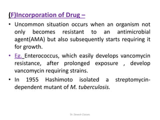 (F)Incorporation of Drug –
• Uncommon situation occurs when an organism not
only becomes resistant to an antimicrobial
agent(AMA) but also subsequently starts requiring it
for growth.
• Eg. Enterococcus, which easily develops vancomycin
resistance, after prolonged exposure , develop
vancomycin requiring strains.
• In 1955 Hashimoto isolated a streptomycin-
dependent mutant of M. tuberculosis.
Dr. Devesh Classes
 