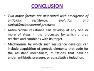 CONCLUSION
• Two major factors are associated with emergence of
antibiotic resistance: evolution and
clinical/environmental practices.
• Antimicrobial resistance can develop at any one or
more of steps in the processes by which a drug
reaches and combines with its target.
• Mechanisms by which such resistance develops can
include acquisition of genetic elements that code for
the resistant mechanism, mutations that develop
under antibiotic pressure, or constitutive induction.
Dr. Devesh Classes
 