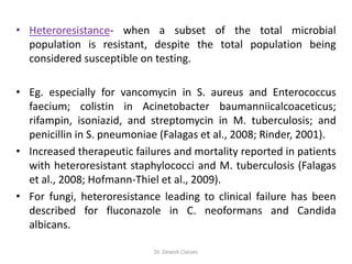 • Heteroresistance- when a subset of the total microbial
population is resistant, despite the total population being
considered susceptible on testing.
• Eg. especially for vancomycin in S. aureus and Enterococcus
faecium; colistin in Acinetobacter baumanniicalcoaceticus;
rifampin, isoniazid, and streptomycin in M. tuberculosis; and
penicillin in S. pneumoniae (Falagas et al., 2008; Rinder, 2001).
• Increased therapeutic failures and mortality reported in patients
with heteroresistant staphylococci and M. tuberculosis (Falagas
et al., 2008; Hofmann-Thiel et al., 2009).
• For fungi, heteroresistance leading to clinical failure has been
described for fluconazole in C. neoformans and Candida
albicans.
Dr. Devesh Classes
 