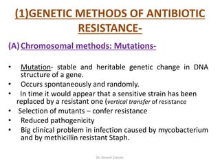 (1)GENETIC METHODS OF ANTIBIOTIC
RESISTANCE-
(A)Chromosomal methods: Mutations-
• Mutation- stable and heritable genetic change in DNA
structure of a gene.
• Occurs spontaneously and randomly.
• In time it would appear that a sensitive strain has been
replaced by a resistant one (vertical transfer of resistance
• Selection of mutants – confer resistance
• Reduced pathogenicity
• Big clinical problem in infection caused by mycobacterium
and by methicillin resistant Staph.
Dr. Devesh Classes
 