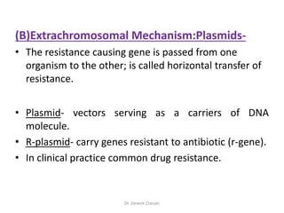 (B)Extrachromosomal Mechanism:Plasmids-
• The resistance causing gene is passed from one
organism to the other; is called horizontal transfer of
resistance.
• Plasmid- vectors serving as a carriers of DNA
molecule.
• R-plasmid- carry genes resistant to antibiotic (r-gene).
• In clinical practice common drug resistance.
Dr. Devesh Classes
 
