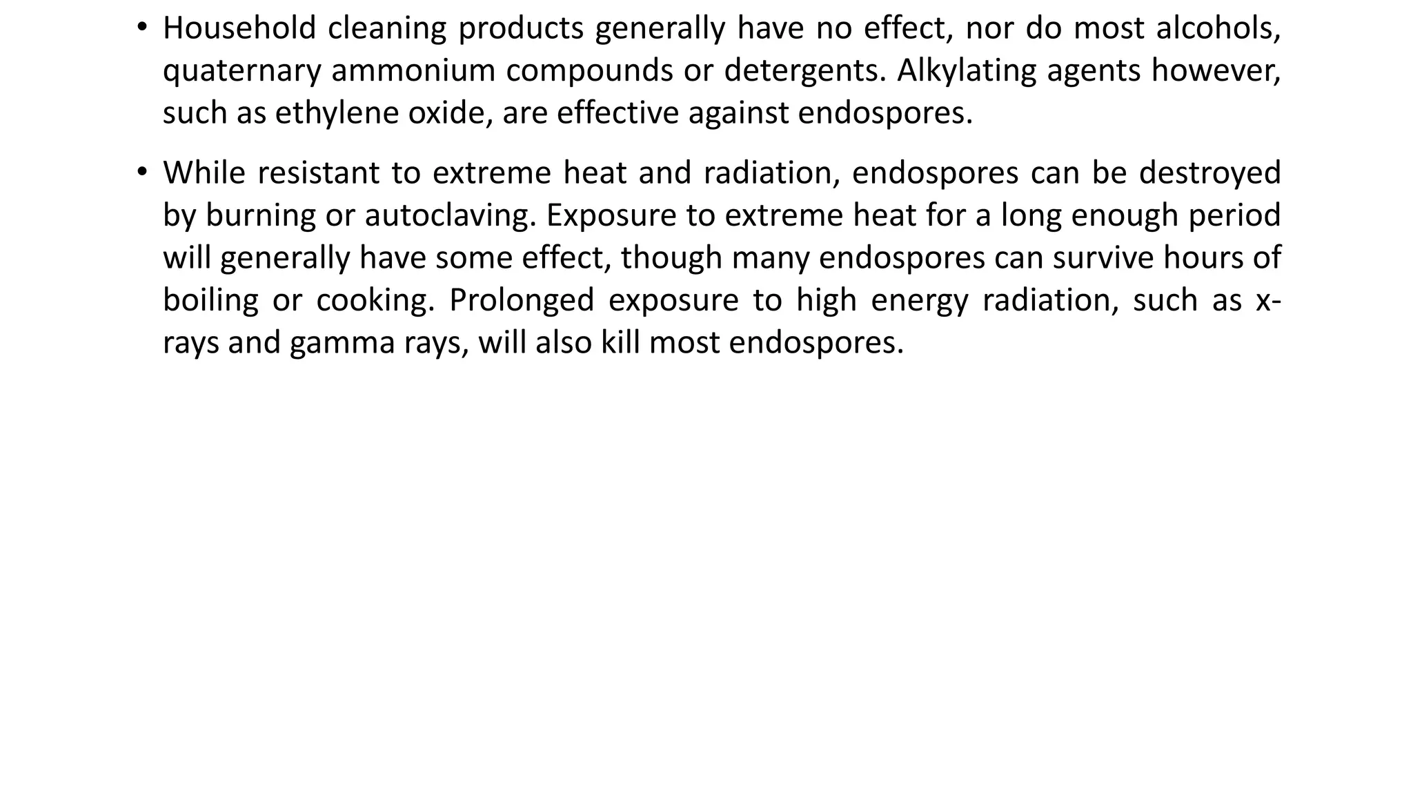 • Household cleaning products generally have no effect, nor do most alcohols,
quaternary ammonium compounds or detergents. Alkylating agents however,
such as ethylene oxide, are effective against endospores.
• While resistant to extreme heat and radiation, endospores can be destroyed
by burning or autoclaving. Exposure to extreme heat for a long enough period
will generally have some effect, though many endospores can survive hours of
boiling or cooking. Prolonged exposure to high energy radiation, such as x-
rays and gamma rays, will also kill most endospores.
 