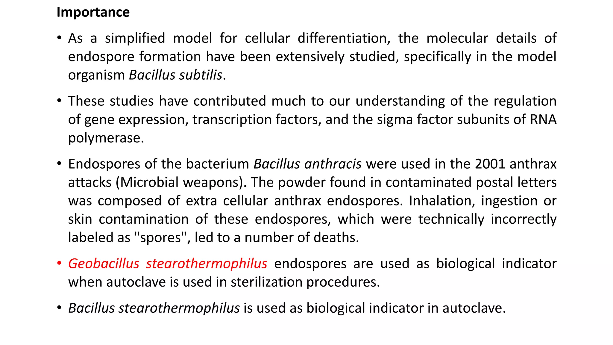 Importance
• As a simplified model for cellular differentiation, the molecular details of
endospore formation have been extensively studied, specifically in the model
organism Bacillus subtilis.
• These studies have contributed much to our understanding of the regulation
of gene expression, transcription factors, and the sigma factor subunits of RNA
polymerase.
• Endospores of the bacterium Bacillus anthracis were used in the 2001 anthrax
attacks (Microbial weapons). The powder found in contaminated postal letters
was composed of extra cellular anthrax endospores. Inhalation, ingestion or
skin contamination of these endospores, which were technically incorrectly
labeled as "spores", led to a number of deaths.
• Geobacillus stearothermophilus endospores are used as biological indicator
when autoclave is used in sterilization procedures.
• Bacillus stearothermophilus is used as biological indicator in autoclave.
 