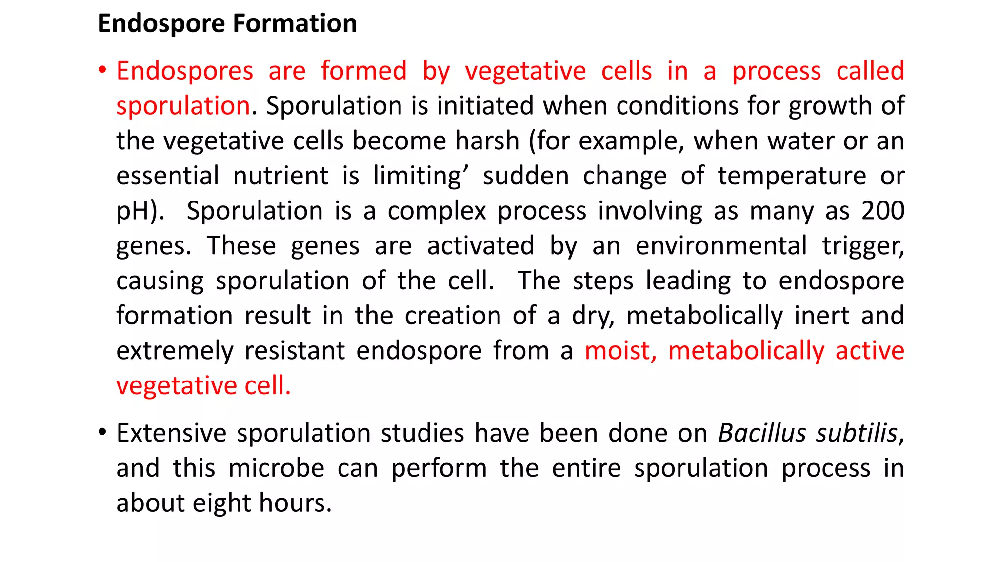 Endospore Formation
• Endospores are formed by vegetative cells in a process called
sporulation. Sporulation is initiated when conditions for growth of
the vegetative cells become harsh (for example, when water or an
essential nutrient is limiting’ sudden change of temperature or
pH). Sporulation is a complex process involving as many as 200
genes. These genes are activated by an environmental trigger,
causing sporulation of the cell. The steps leading to endospore
formation result in the creation of a dry, metabolically inert and
extremely resistant endospore from a moist, metabolically active
vegetative cell.
• Extensive sporulation studies have been done on Bacillus subtilis,
and this microbe can perform the entire sporulation process in
about eight hours.
 