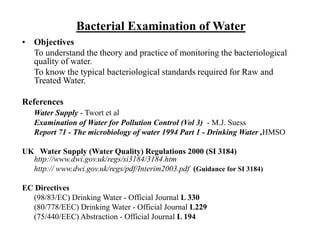 Bacterial Examination of Water
• Objectives
To understand the theory and practice of monitoring the bacteriological
quality of water.
To know the typical bacteriological standards required for Raw and
Treated Water.
References
Water Supply - Twort et al
Examination of Water for Pollution Control (Vol 3) - M.J. Suess
Report 71 - The microbiology of water 1994 Part 1 - Drinking Water ,HMSO
UK Water Supply (Water Quality) Regulations 2000 (SI 3184)
http://www.dwi.gov.uk/regs/si3184/3184.htm
http:// www.dwi.gov.uk/regs/pdf/Interim2003.pdf (Guidance for SI 3184)
EC Directives
(98/83/EC) Drinking Water - Official Journal L 330
(80/778/EEC) Drinking Water - Official Journal L229
(75/440/EEC) Abstraction - Official Journal L 194
 