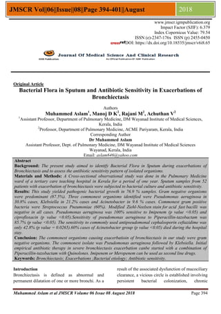 Muhammed Aslam et al JMSCR Volume 06 Issue 08 August 2018 Page 394
JMSCR Vol||06||Issue||08||Page 394-401||August 2018
Original Article
Bacterial Flora in Sputum and Antibiotic Sensitivity in Exacerbations of
Bronchiectasis
Authors
Muhammed Aslam1
, Manoj D K2
, Rajani M2
, Achuthan V2
1
Assistant Professor, Department of Pulmonary Medicine, DM Wayanad Institute of Medical Sciences,
Kerala, India
2
Professor, Department of Pulmonary Medicine, ACME Pariyaram, Kerala, India
Corresponding Author
Dr Muhammed Aslam
Assistant Professor, Dept. of Pulmonary Medicine, DM Wayanad Institute of Medical Sciences
Wayanad, Kerala, India
Email: aslam646@yahoo.com
Abstract
Background: The present study aimed to identify Bacterial Flora in Sputum during exacerbations of
Bronchiectasis and to assess the antibiotic sensitivity pattern of isolated organisms.
Materials and Methods: A Cross-sectional observational study was done in the Pulmonary Medicine
ward of a tertiary care teaching hospital in Kerala for a period of one year. Sputum samples from 52
patients with exacerbation of bronchiectasis were subjected to bacterial culture and antibiotic sensitivity.
Results: This study yielded pathogenic bacterial growth in 76.9 % samples. Gram negative organisms
were predominant (87.5%). Three commonest organisms identified were Pseudomonas aeruginosa in
30.8% cases, Klebsiella in 21.2% cases and Acinetobacter in 9.6 % cases. Commonest gram positive
bacteria were Streptococcus Pneumoniae (60%). Modified Ziehl-Neelsen stain for acid fast bacilli was
negative in all cases. Pseudomonas aeruginosa was 100% sensitive to Imipenem (p value <0.05) and
ciprofloxacin (p value <0.05).Sensitivity of pseudomonas aeruginosa to Piperacillin-tazobactam was
85.7% (p value <0.05). The sensitivity to commonly used antipseudomonal cephalosporin ceftazidime was
only 42.8% (p value = 0.0265).60% cases of Acinetobacter group (p value <0.05) died during the hospital
stay.
Conclusion: The commonest organisms causing exacerbatioin of bronchiectasis in our study were gram
negative organisms. The commonest isolate was Pseudomonas aeruginosa followed by Klebsiella. Initial
empirical antibiotic therapy in severe bronchiectasis exacerbation canbe started with a combination of
Piperacillin-tazobactam with Quinolones. Imipenem or Meropenem can be used as second line drugs.
Keywords: Bronchiectasis; Exacerbations ;Bacterial etiology; Antibiotic sensitivity.
Introduction
Bronchiectasis is defined as abnormal and
permanent dilatation of one or more bronchi. As a
result of the associated dysfunction of mucociliary
clearance, a vicious circle is established involving
persistent bacterial colonization, chronic
www.jmscr.igmpublication.org
Impact Factor (SJIF): 6.379
Index Copernicus Value: 79.54
ISSN (e)-2347-176x ISSN (p) 2455-0450
DOI: https://dx.doi.org/10.18535/jmscr/v6i8.65
 