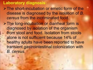Laboratory diagnosis:  The short-incubation or emetic form of the disease is diagnosed by the isolation of  B. cereus  from the incriminated food.  The long-incubation or diarrheal form is diagnosed by isolation of the organism from stool and food. Isolation from stools alone is not sufficient because 14% of healthy adults have been reported to have transient gastrointestinal colonization with  B. cereus. 