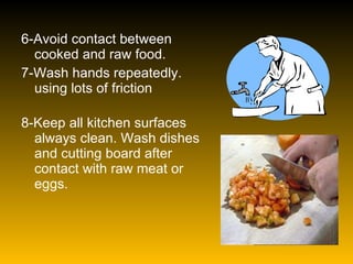 6-Avoid contact between cooked and raw food. 7-Wash hands repeatedly. using lots of friction 8-Keep all kitchen surfaces always clean. Wash dishes and cutting board after contact with raw meat or eggs. 