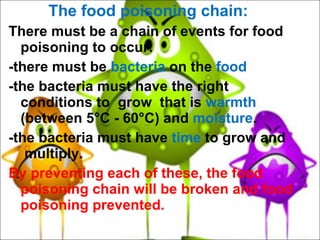 The food poisoning chain: There must be a chain of events for food poisoning to occur: -there must be  bacteria  on the  food -the bacteria must have the right conditions to  grow  that is  warmth  (between 5°C - 60°C) and  moisture . -the bacteria must have  time  to grow and  multiply.  By preventing each of these, the food poisoning chain will be broken and food poisoning prevented. 