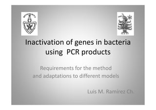 Inactivation of genes in bacteria
       using PCR products
    Requirements for the method
  and adaptations to different models

                        Luis M. Ramírez Ch.
 
