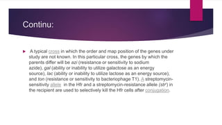 Continu:
 A typical cross in which the order and map position of the genes under
study are not known. In this particular cross, the genes by which the
parents differ will be azi (resistance or sensitivity to sodium
azide), gal (ability or inability to utilize galactose as an energy
source), lac (ability or inability to utilize lactose as an energy source),
and ton (resistance or sensitivity to bacteriophage T1). A streptomycin-
sensitivity allele in the Hfr and a streptomycin-resistance allele (strr) in
the recipient are used to selectively kill the Hfr cells after conjugation.
 