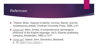 Refernces:
 Treanor, Brian, Aspects of alterity: Levinas, Marcel, and the
contemporary debate, Fordham University Press, 2006, p.41
 Jump up^ Klein, Ernest, A comprehensive etymological
dictionary of the English language, Vol II, Elsevier publishing
company, Amsterdam, 1969, p.1317
 Jump up^ Saeed, John, Semantics, Blackwell,
p. 12, ISBN 0-631-22693-1
 