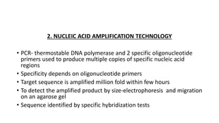 2. NUCLEIC ACID AMPLIFICATION TECHNOLOGY
• PCR- thermostable DNA polymerase and 2 specific oligonucleotide
primers used to produce multiple copies of specific nucleic acid
regions
• Specificity depends on oligonucleotide primers
• Target sequence is amplified million fold within few hours
• To detect the amplified product by size-electrophoresis and migration
on an agarose gel
• Sequence identified by specific hybridization tests
 