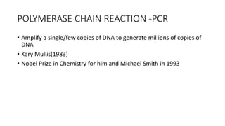 POLYMERASE CHAIN REACTION -PCR
• Amplify a single/few copies of DNA to generate millions of copies of
DNA
• Kary Mullis(1983)
• Nobel Prize in Chemistry for him and Michael Smith in 1993
 