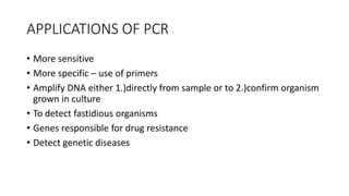 APPLICATIONS OF PCR
• More sensitive
• More specific – use of primers
• Amplify DNA either 1.)directly from sample or to 2.)confirm organism
grown in culture
• To detect fastidious organisms
• Genes responsible for drug resistance
• Detect genetic diseases
 