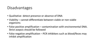 Disadvantages
• Qualitative- detect presence or absence of DNA
• Viability – cannot differentiate between viable or non viable
organisms
• False positive amplification – contamination with environmental DNA.
Strict asepsis should be followed
• False negative amplification – PCR inhibitors such as blood/feces may
inhibit amplification
 