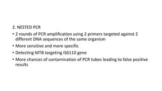 2. NESTED PCR
• 2 rounds of PCR amplification using 2 primers targeted against 2
different DNA sequences of the same organism
• More sensitive and more specific
• Detecting MTB targeting IS6110 gene
• More chances of contamination of PCR tubes leading to false positive
results
 