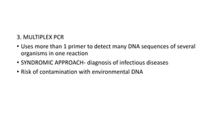 3. MULTIPLEX PCR
• Uses more than 1 primer to detect many DNA sequences of several
organisms in one reaction
• SYNDROMIC APPROACH- diagnosis of infectious diseases
• Risk of contamination with environmental DNA
 