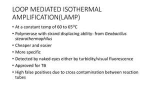 LOOP MEDIATED ISOTHERMAL
AMPLIFICATION(LAMP)
• At a constant temp of 60 to 65OC
• Polymerase with strand displacing ability- from Geobacillus
stearothermophilus
• Cheaper and easier
• More specific
• Detected by naked eyes either by turbidity/visual fluorescence
• Approved for TB
• High false positives due to cross contamination between reaction
tubes
 