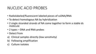 NUCLEIC ACID PROBES
• Radiolabeled/fluorescent labeled pieces of ssDNA/RNA
• To detect homologous NA by hybridization
• 2 single stranded strands of NA come together to form a stable ds
molecule
• 2 types – DNA and RNA probes
• Detect from
a) Clinical samples directly (low sensitivity)
b) Following amplification
c) Culture isolates
 