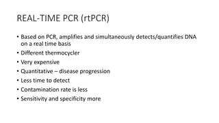 REAL-TIME PCR (rtPCR)
• Based on PCR, amplifies and simultaneously detects/quantifies DNA
on a real time basis
• Different thermocycler
• Very expensive
• Quantitative – disease progression
• Less time to detect
• Contamination rate is less
• Sensitivity and specificity more
 