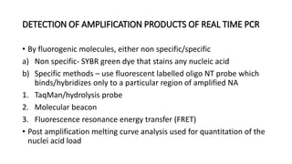 DETECTION OF AMPLIFICATION PRODUCTS OF REAL TIME PCR
• By fluorogenic molecules, either non specific/specific
a) Non specific- SYBR green dye that stains any nucleic acid
b) Specific methods – use fluorescent labelled oligo NT probe which
binds/hybridizes only to a particular region of amplified NA
1. TaqMan/hydrolysis probe
2. Molecular beacon
3. Fluorescence resonance energy transfer (FRET)
• Post amplification melting curve analysis used for quantitation of the
nuclei acid load
 