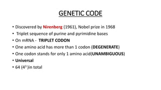 GENETIC CODE
• Discovered by Nirenberg (1961), Nobel prize in 1968
• Triplet sequence of purine and pyrimidine bases
• On mRNA - TRIPLET CODON
• One amino acid has more than 1 codon (DEGENERATE)
• One codon stands for only 1 amino acid(UNAMBIGUOUS)
• Universal
• 64 (43 )in total
 