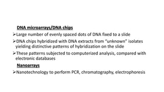 DNA microarrays/DNA chips
Large number of evenly spaced dots of DNA fixed to a slide
DNA chips hybridized with DNA extracts from “unknown” isolates
yielding distinctive patterns of hybridization on the slide
These patterns subjected to computerized analysis, compared with
electronic databases
Nanoarrays
Nanotechnology to perform PCR, chromatography, electrophoresis
 