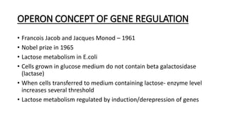 OPERON CONCEPT OF GENE REGULATION
• Francois Jacob and Jacques Monod – 1961
• Nobel prize in 1965
• Lactose metabolism in E.coli
• Cells grown in glucose medium do not contain beta galactosidase
(lactase)
• When cells transferred to medium containing lactose- enzyme level
increases several threshold
• Lactose metabolism regulated by induction/derepression of genes
 