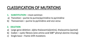 CLASSIFICATION OF MUTATIONS
1. SUBSTITUTION – most common
a) Transition – purine to purine/pyrimidine to pyrimidine
b) Transversion – purine to pyrimidine and vice versa
2. DELETION
a) Large gene deletion- alpha thalassemia(entire), thalassemia (partial)
b) Codon – cystic fibrosis (one amino acid 508th phenyl alanine missing)
c) Single base – frame shift mutations
 