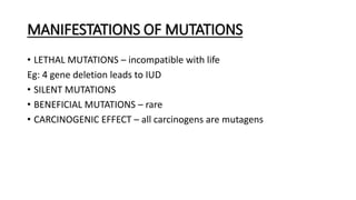 MANIFESTATIONS OF MUTATIONS
• LETHAL MUTATIONS – incompatible with life
Eg: 4 gene deletion leads to IUD
• SILENT MUTATIONS
• BENEFICIAL MUTATIONS – rare
• CARCINOGENIC EFFECT – all carcinogens are mutagens
 