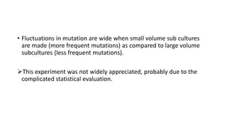 • Fluctuations in mutation are wide when small volume sub cultures
are made (more frequent mutations) as compared to large volume
subcultures (less frequent mutations).
This experiment was not widely appreciated, probably due to the
complicated statistical evaluation.
 