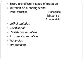  There are different types of mutation
 Mutation on a coding stand
Point mutation Nonsense
Missense
Frame shift
 Lethal mutation
 Conditional
 Resistance mutation
 Auxotrophic mutation
 Reversion
 suppression
 