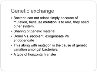 Genetic exchange
 Bacteria can not adopt simply because of
mutation, because mutation is to rare, they need
other system.
 Sharing of genetic material
 Donor Vs. recipient, exogenoate Vs.
endogenoate
 This along with mutation is the cause of genetic
variation amongst bacteria's.
 A type of horizontal transfer
 