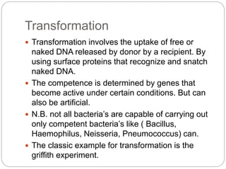 Transformation
 Transformation involves the uptake of free or
naked DNA released by donor by a recipient. By
using surface proteins that recognize and snatch
naked DNA.
 The competence is determined by genes that
become active under certain conditions. But can
also be artificial.
 N.B. not all bacteria’s are capable of carrying out
only competent bacteria’s like ( Bacillus,
Haemophilus, Neisseria, Pneumococcus) can.
 The classic example for transformation is the
griffith experiment.
 