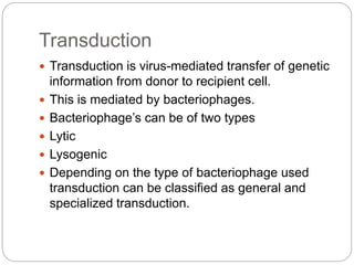 Transduction
 Transduction is virus-mediated transfer of genetic
information from donor to recipient cell.
 This is mediated by bacteriophages.
 Bacteriophage’s can be of two types
 Lytic
 Lysogenic
 Depending on the type of bacteriophage used
transduction can be classified as general and
specialized transduction.
 